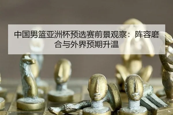 中国男篮亚洲杯预选赛前景观察：阵容磨合与外界预期升温